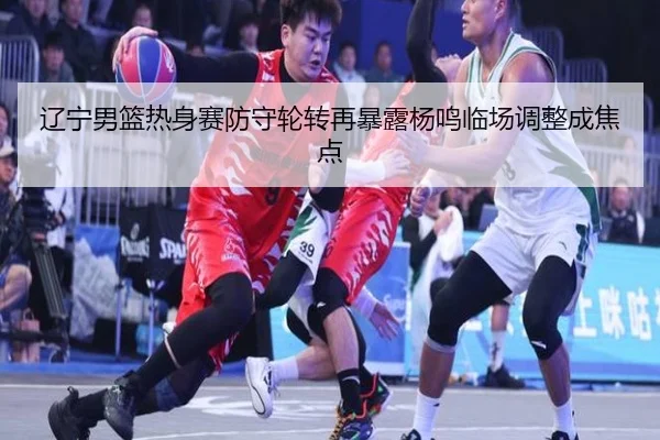 辽宁男篮热身赛防守轮转再暴露杨鸣临场调整成焦点